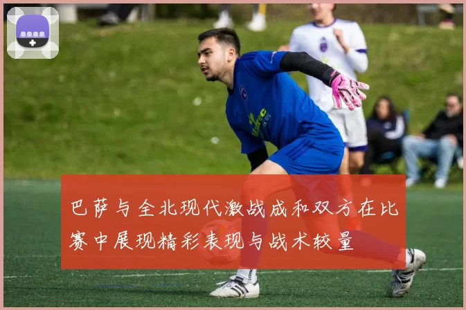 巴萨与全北现代激战成和双方在比赛中展现精彩表现与战术较量